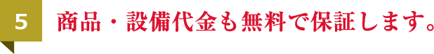 商品・設備代金も無料で保証します。